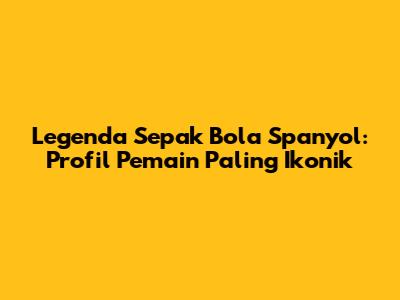 Legenda Sepak Bola Spanyol: Profil Pemain Paling Ikonik