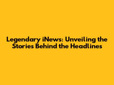 Legendary iNews: Unveiling the Stories Behind the Headlines