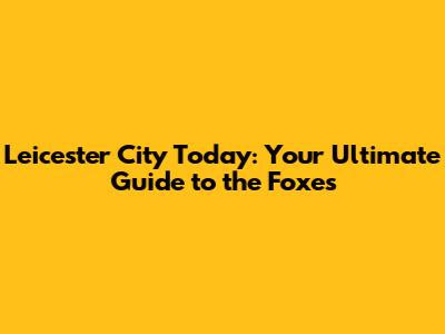 Leicester City Today: Your Ultimate Guide to the Foxes
