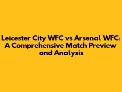Leicester City WFC vs Arsenal WFC: A Comprehensive Match Preview and Analysis
