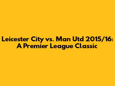 Leicester City vs. Man Utd 2015/16: A Premier League Classic