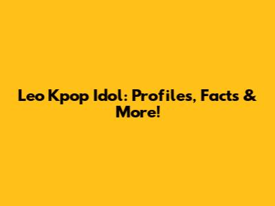 Leo Kpop Idol: Profiles, Facts & More!
