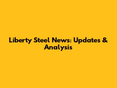 Liberty Steel News: Updates & Analysis