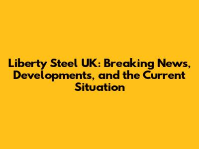 Liberty Steel UK: Breaking News, Developments, and the Current Situation