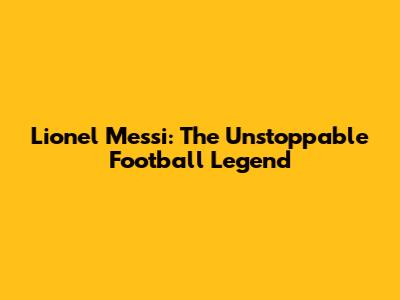 Lionel Messi: The Unstoppable Football Legend