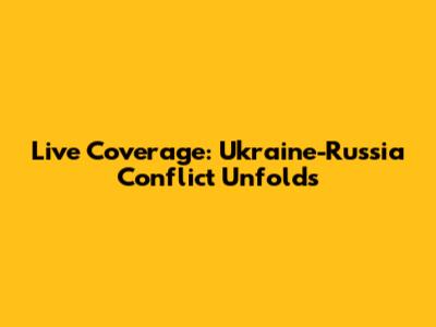 Live Coverage: Ukraine-Russia Conflict Unfolds
