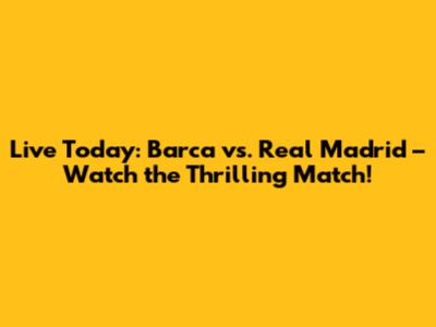 Live Today: Barca vs. Real Madrid – Watch the Thrilling Match!