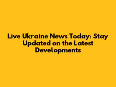 Live Ukraine News Today: Stay Updated on the Latest Developments