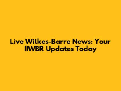 Live Wilkes-Barre News: Your IIWBR Updates Today