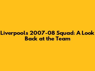 Liverpool's 2007-08 Squad: A Look Back at the Team