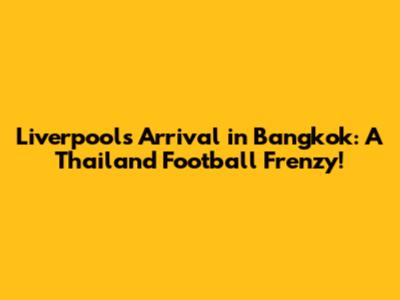 Liverpool's Arrival in Bangkok: A Thailand Football Frenzy!