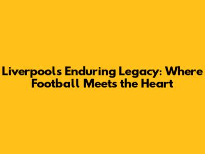 Liverpool's Enduring Legacy: Where Football Meets the Heart