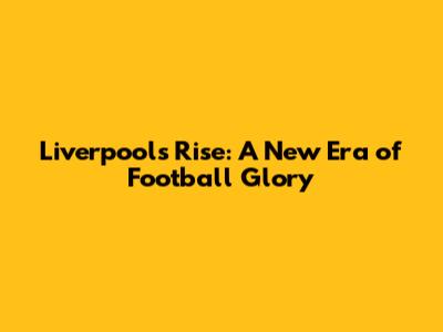 Liverpool's Rise: A New Era of Football Glory