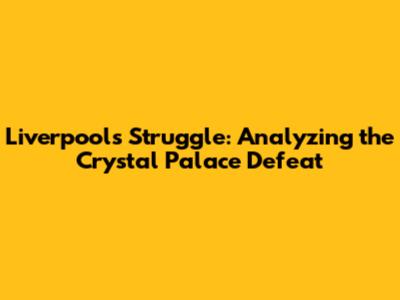 Liverpool's Struggle: Analyzing the Crystal Palace Defeat