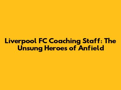 Liverpool FC Coaching Staff: The Unsung Heroes of Anfield