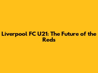 Liverpool FC U21: The Future of the Reds