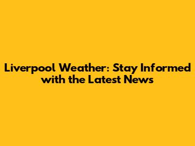 Liverpool Weather: Stay Informed with the Latest News