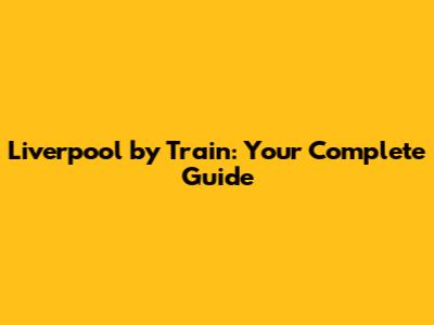 Liverpool by Train: Your Complete Guide