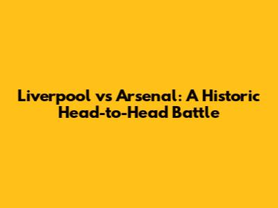 Liverpool vs Arsenal: A Historic Head-to-Head Battle