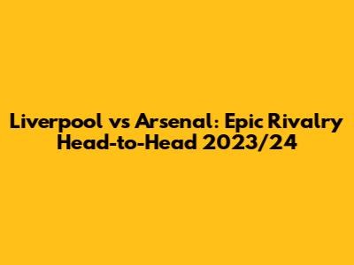 Liverpool vs Arsenal: Epic Rivalry Head-to-Head 2023/24