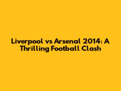 Liverpool vs Arsenal 2014: A Thrilling Football Clash