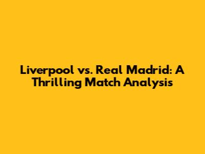 Liverpool vs. Real Madrid: A Thrilling Match Analysis