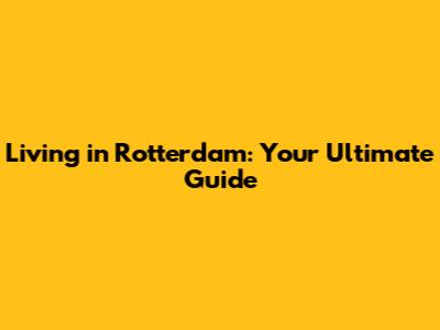 Living in Rotterdam: Your Ultimate Guide