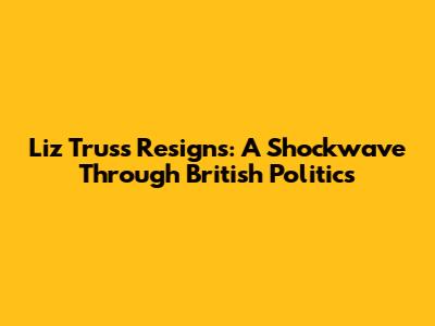 Liz Truss Resigns: A Shockwave Through British Politics
