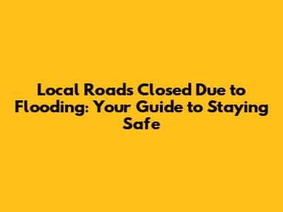 Local Roads Closed Due to Flooding: Your Guide to Staying Safe