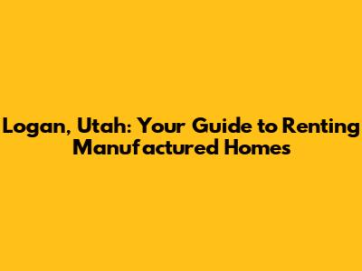 Logan, Utah: Your Guide to Renting Manufactured Homes