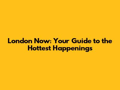 London Now: Your Guide to the Hottest Happenings