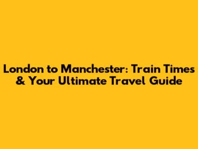London to Manchester: Train Times & Your Ultimate Travel Guide