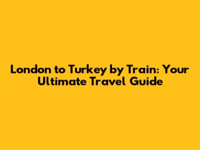 London to Turkey by Train: Your Ultimate Travel Guide