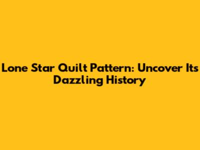 Lone Star Quilt Pattern: Uncover Its Dazzling History