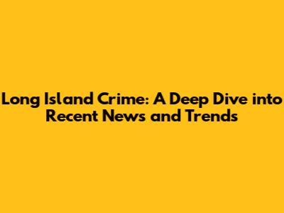 Long Island Crime: A Deep Dive into Recent News and Trends