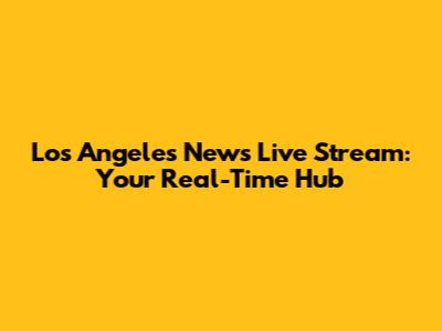 Los Angeles News Live Stream: Your Real-Time Hub