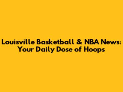 Louisville Basketball & NBA News: Your Daily Dose of Hoops