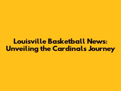 Louisville Basketball News: Unveiling the Cardinals' Journey