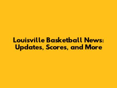 Louisville Basketball News: Updates, Scores, and More