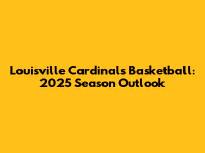 Louisville Cardinals Basketball: 2025 Season Outlook