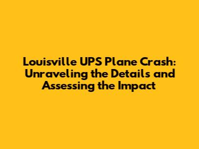 Louisville UPS Plane Crash: Unraveling the Details and Assessing the Impact