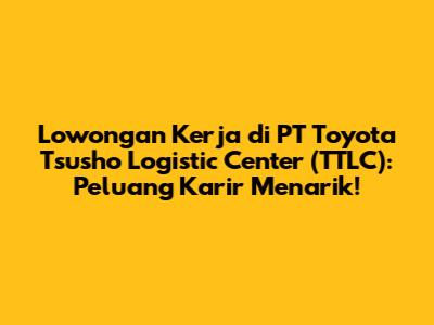 Lowongan Kerja di PT Toyota Tsusho Logistic Center (TTLC): Peluang Karir Menarik!
