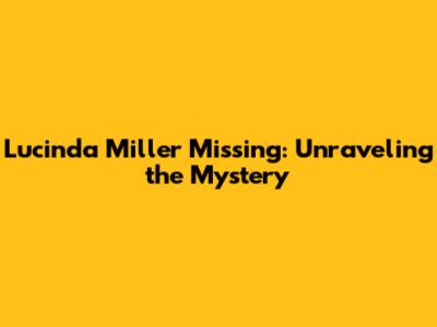 Lucinda Miller Missing: Unraveling the Mystery