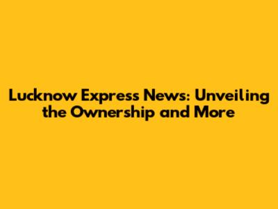 Lucknow Express News: Unveiling the Ownership and More