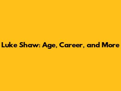 Luke Shaw: Age, Career, and More