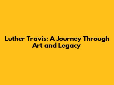 Luther Travis: A Journey Through Art and Legacy