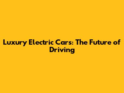 Luxury Electric Cars: The Future of Driving