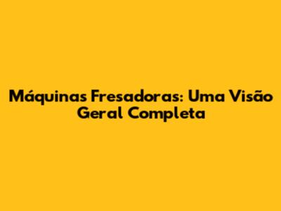 Máquinas Fresadoras: Uma Visão Geral Completa
