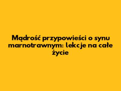 Mądrość przypowieści o synu marnotrawnym: lekcje na całe życie