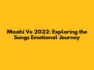 Maahi Ve 2022: Exploring the Song's Emotional Journey